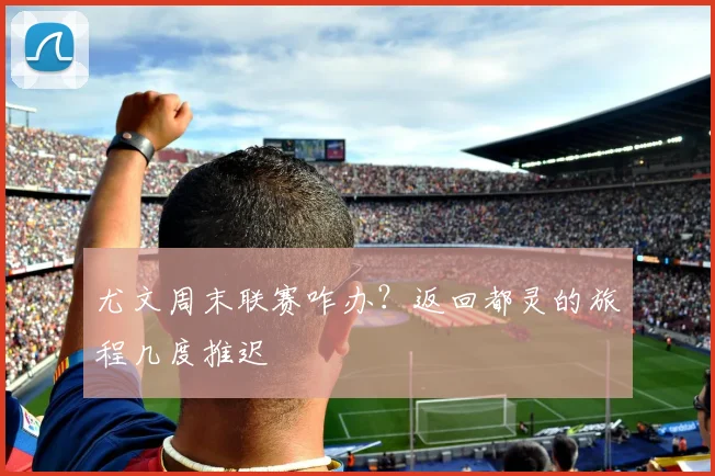尤文周末联赛咋办？返回都灵的旅程几度推迟